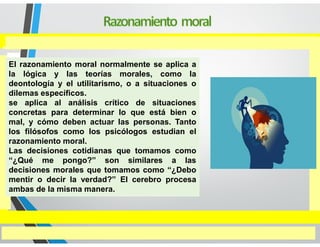 El razonamiento moral normalmente se aplica a
la lógica y las teorías morales, como la
deontología y el utilitarismo, o a situaciones o
dilemas específicos.
se aplica al análisis crítico de situaciones
concretas para determinar lo que está bien o
mal, y cómo deben actuar las personas. Tanto
los filósofos como los psicólogos estudian el
razonamiento moral.
Las decisiones cotidianas que tomamos como
“¿Qué me pongo?” son similares a las
decisiones morales que tomamos como “¿Debo
mentir o decir la verdad?” El cerebro procesa
ambas de la misma manera.
 
