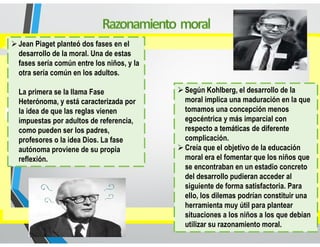 Jean Piaget planteó dos fases en el
desarrollo de la moral. Una de estas
fases sería común entre los niños, y la
otra sería común en los adultos.
La primera se la llama Fase
Heterónoma, y está caracterizada por
la idea de que las reglas vienen
impuestas por adultos de referencia,
como pueden ser los padres,
profesores o la idea Dios. La fase
autónoma proviene de su propia
reflexión.
Según Kohlberg, el desarrollo de la
moral implica una maduración en la que
tomamos una concepción menos
egocéntrica y más imparcial con
respecto a temáticas de diferente
complicación.
Creía que el objetivo de la educación
moral era el fomentar que los niños que
se encontraban en un estadio concreto
del desarrollo pudieran acceder al
siguiente de forma satisfactoria. Para
ello, los dilemas podrían constituir una
herramienta muy útil para plantear
situaciones a los niños a los que debían
utilizar su razonamiento moral.
 