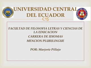 UNIVERSIDAD CENTRAL
      DEL ECUADOR
                    
FACULTAD DE FILOSOFIA LETRAS Y CIENCIAS DE
              LA EDUCACION
          CARRERA DE IDIOMAS
         MENCION PLURILINGUE

            POR: Marjorie Pillajo
 