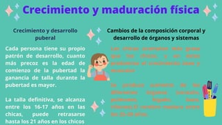 Crecimiento y maduración física
Crecimiento y desarrollo
puberal
Cada persona tiene su propio
patrón de desarrollo, cuanto
más precoz es la edad de
comienzo de la pubertad la
ganancia de talla durante la
pubertad es mayor.
La talla definitiva, se alcanza
entre los 16-17 años en las
chicas, puede retrasarse
hasta los 21 años en los chicos
Cambios de la composición corporal y
desarrollo de órganos y sistemas
Las chicas acumulan más grasa
que los chicos, y en éstos
predomina el crecimiento óseo y
muscular
Se produce aumento de los
diferentes órganos (corazón,
pulmones, hígado, bazo,
riñones).El cerebro madura entre
los 25-30 años.
 