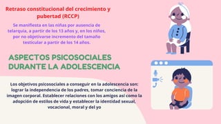 ASPECTOS PSICOSOCIALES
DURANTE LA ADOLESCENCIA
Retraso constitucional del crecimiento y
pubertad (RCCP)
Se manifiesta en las niñas por ausencia de
telarquia, a partir de los 13 años y, en los niños,
por no objetivarse incremento del tamaño
testicular a partir de los 14 años.
Los objetivos psicosociales a conseguir en la adolescencia son:
lograr la independencia de los padres, tomar conciencia de la
imagen corporal. Establecer relaciones con los amigos así como la
adopción de estilos de vida y establecer la identidad sexual,
vocacional, moral y del yo
 