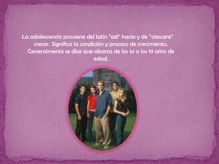La adolescencia proviene del latín “ad“ hacia y de “olescere”  crecer. Significa la condición y proceso de crecimiento. Generalmente se dice que abarca de los 1o a los 19 años de edad.
