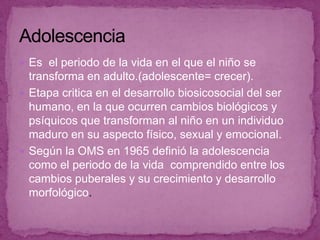 AdolescenciaEs  el periodo de la vida en el que el niño se transforma en adulto.(adolescente= crecer).Etapa critica en el desarrollo biosicosocial del ser humano, en la que ocurren cambios biológicos y psíquicos que transforman al niño en un individuo maduro en su aspecto físico, sexual y emocional. Según la OMS en 1965 definió la adolescencia  como el periodo de la vida  comprendido entre los cambios puberales y su crecimiento y desarrollo morfológico.