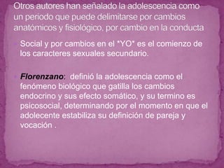 Social y por cambios en el *YO* es el comienzo de los caracteres sexuales secundario.Florenzano:  definió la adolescencia como el fenómeno biológico que gatilla los cambios endocrino y sus efecto somático, y su termino es psicosocial, determinando por el momento en que el adolecente estabiliza su definición de pareja y vocación .Otros autores han señalado la adolescencia como un periodo que puede delimitarse por cambios anatómicos y fisiológico, por cambio en la conducta