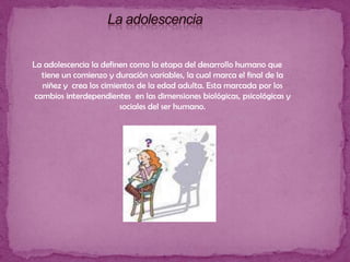 La adolescencia  La adolescencia la definen como la etapa del desarrollo humano que tiene un comienzo y duración variables, la cual marca el final de la niñez y  crea los cimientos de la edad adulta. Esta marcada por los cambios interdependientes  en las dimensiones biológicas, psicológicas y sociales del ser humano.