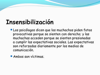 Insensibilización
Los psicólogos dicen que los muchachos piden fotos
provocativas porque se sienten con derecho; y las
muchachas acceden porque se sienten presionadas
a cumplir las expectativas sociales. Las expectativas
son reforzadas diariamente por los medios de
comunicación.
Ambos son víctimas.
 