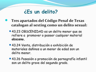 ¿Es un delito?
 Tres apartados del Código Penal de Texas
catalogan al sexting como un delito sexual:
43.23 OBSCENIDAD es un delito menor que se
refiere a promover o poseer cualquier material
obsceno.
43.24 Venta, distribución o exhibición de
materiales dañinos a un menor de edad son un
delito menor.
43.26 Posesión o promoción de pornografía infantil
son un delito grave del segundo grado.
 