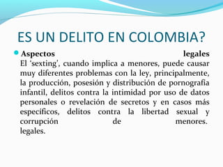 ES UN DELITO EN COLOMBIA?
Aspectos legales
El ‘sexting’, cuando implica a menores, puede causar
muy diferentes problemas con la ley, principalmente,
la producción, posesión y distribución de pornografía
infantil, delitos contra la intimidad por uso de datos
personales o revelación de secretos y en casos más
específicos, delitos contra la libertad sexual y
corrupción de menores.
legales.
 