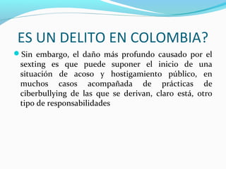 ES UN DELITO EN COLOMBIA?
Sin embargo, el daño más profundo causado por el
sexting es que puede suponer el inicio de una
situación de acoso y hostigamiento público, en
muchos casos acompañada de prácticas de
ciberbullying de las que se derivan, claro está, otro
tipo de responsabilidades
 
