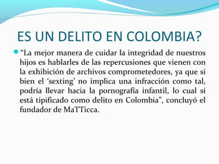 ES UN DELITO EN COLOMBIA?
“La mejor manera de cuidar la integridad de nuestros
hijos es hablarles de las repercusiones que vienen con
la exhibición de archivos comprometedores, ya que si
bien el ‘sexting’ no implica una infracción como tal,
podría llevar hacia la pornografía infantil, lo cual sí
está tipificado como delito en Colombia”, concluyó el
fundador de MaTTicca.
 