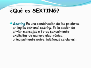 ¿Qué es SEXTING?
Sexting Es una combinación de las palabras
en inglés sex and texting. Es la acción de
enviar mensajes o fotos sexualmente
explícitas de manera electrónica,
principalmente entre teléfonos celulares.
 