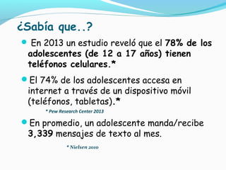 ¿Sabía que..?
 En 2013 un estudio reveló que el 78% de los
adolescentes (de 12 a 17 años) tienen
teléfonos celulares.*
El 74% de los adolescentes accesa en
internet a través de un dispositivo móvil
(teléfonos, tabletas).*
* Pew Research Center 2013
En promedio, un adolescente manda/recibe
3,339 mensajes de texto al mes.
* Nielsen 201o
 