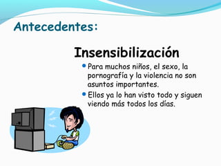 Antecedentes:
Insensibilización
Para muchos niños, el sexo, la
pornografía y la violencia no son
asuntos importantes.
Ellos ya lo han visto todo y siguen
viendo más todos los días.
 