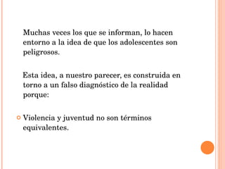 Muchas veces los que se informan, lo hacen entorno a la idea de que los adolescentes son peligrosos. Esta idea, a nuestro parecer, es construida en torno a un falso diagnóstico de la realidad porque: Violencia y juventud no son términos equivalentes. 