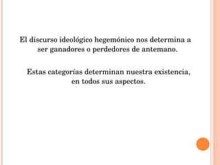 El discurso ideológico hegemónico nos determina a ser ganadores o perdedores de antemano.  Estas categorías determinan nuestra existencia, en todos sus aspectos. 