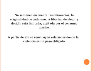 No se tienen en cuenta las diferencias, la originalidad de cada uno,  a libertad de elegir y decidir esta limitada; digitada por el consumo masivo. A partir de allí se construyen relaciones donde la violencia es un paso obligado. 
