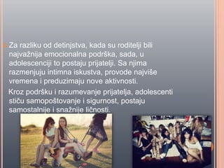  Za razliku od detinjstva, kada su roditelji bili
najvažnija emocionalna podrška, sada, u
adolescenciji to postaju prijatelji. Sa njima
razmenjuju intimna iskustva, provode najviše
vremena i preduzimaju nove aktivnosti.
Kroz podršku i razumevanje prijatelja, adolescenti
stiĉu samopoštovanje i sigurnost, postaju
samostalnije i snažnije liĉnosti.
 