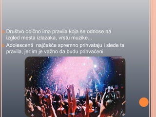  Društvo obiĉno ima pravila koja se odnose na
izgled mesta izlazaka, vrstu muzike...
 Adolescenti najĉešće spremno prihvataju i slede ta
pravila, jer im je važno da budu prihvaćeni.
 