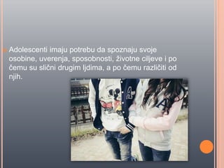  Adolescenti imaju potrebu da spoznaju svoje
osobine, uverenja, sposobnosti, životne ciljeve i po
ĉemu su sliĉni drugim ljdima, a po ĉemu razliĉiti od
njih.
 