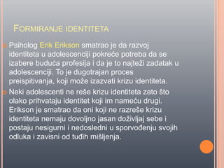 FORMIRANJE IDENTITETA
 Psiholog Erik Erikson smatrao je da razvoj
identiteta u adolescenciji pokreće potreba da se
izabere buduća profesija i da je to najteži zadatak u
adolescenciji. To je dugotrajan proces
preispitivanja, koji može izazvati krizu identiteta.
 Neki adolescenti ne reše krizu identiteta zato što
olako prihvataju identitet koji im nameću drugi.
Erikson je smatrao da oni koji ne razreše krizu
identiteta nemaju dovoljno jasan doživljaj sebe i
postaju nesigurni i nedosledni u sporvoĊenju svojih
odluka i zavisni od tuĊih mišljenja.
 