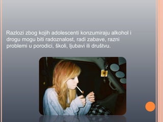 Razlozi zbog kojih adolescenti konzumiraju alkohol i
drogu mogu biti radoznalost, radi zabave, razni
problemi u porodici, školi, ljubavi ili društvu.
 