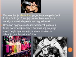  Ĉesto opijanje alkoholom pogoršava sve psihiĉke i
fiziĉke funkcije. Razvijaju se osobine kao što su
neodgovornost, depresivnost, agresivnost...
 Hroniĉno opijanje može izazvati težak psihiĉki i
fiziĉki poremećaj-delirijum tremens koji se javlja
usled nagle apstinencije, a karakteristike su
drhtanje, jaki bolovi, muĉnina...
 