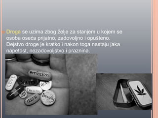  Droga se uzima zbog želje za stanjem u kojem se
osoba oseća prijatno, zadovoljno i opušteno.
Dejstvo droge je kratko i nakon toga nastaju jaka
napetost, nezadovoljstvo i praznina.
 