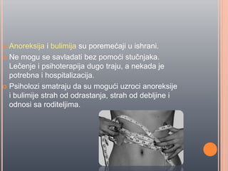  Anoreksija i bulimija su poremećaji u ishrani.
 Ne mogu se savladati bez pomoći stuĉnjaka.
Leĉenje i psihoterapija dugo traju, a nekada je
potrebna i hospitalizacija.
 Psiholozi smatraju da su mogući uzroci anoreksije
i bulimije strah od odrastanja, strah od debljine i
odnosi sa roditeljima.
 