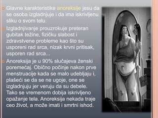  Glavne karakteristike anoreksije jesu da
se osoba izgladnjuje i da ima iskrivljenu
sliku o svom telu.
 Izgladnjivanje prouzrokuje preteran
gubitak težine, fiziĉku slabost i
zdravstvene probleme kao što su
usporeni rad srca, nizak krvni pritisak,
usporen rad srca...
 Anoreksija je u 90% sluĉajeva ženski
poremećaj. Obiĉno poĉinje nakon prve
menstruacije kada se malo udebljaju i,
plašeći se da se ne ugoje, one se
izgladnjuju jer veruju da su debele.
Tako se vremenom dobija iskrivljeno
opažanje tela. Anoreksija nekada traje
ceo život, a može imati i smrtni ishod.
 