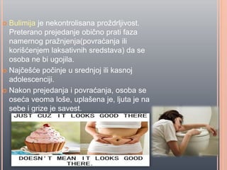  Bulimija je nekontrolisana proždrljivost.
Preterano prejedanje obiĉno prati faza
namernog pražnjenja(povraćanja ili
korišćenjem laksativnih sredstava) da se
osoba ne bi ugojila.
 Najĉešće poĉinje u srednjoj ili kasnoj
adolescenciji.
 Nakon prejedanja i povraćanja, osoba se
oseća veoma loše, uplašena je, ljuta je na
sebe i grize je savest.
 
