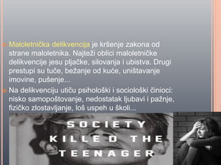  Maloletniĉka delikvencija je kršenje zakona od
strane maloletnika. Najteži oblici maloletniĉke
delikvencije jesu pljaĉke, silovanja i ubistva. Drugi
prestupi su tuĉe, bežanje od kuće, uništavanje
imovine, pušenje...
 Na delikvenciju utiĉu psihološki i sociološki ĉinioci:
nisko samopoštovanje, nedostatak ljubavi i pažnje,
fiziĉko zlostavljanje, loš uspeh u školi...
 