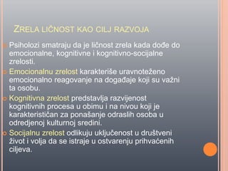 ZRELA LIĈNOST KAO CILJ RAZVOJA
 Psiholozi smatraju da je liĉnost zrela kada doĊe do
emocionalne, kognitivne i kognitivno-socijalne
zrelosti.
 Emocionalnu zrelost karakteriše uravnoteženo
emocionalno reagovanje na dogaĊaje koji su važni
ta osobu.
 Kognitivna zrelost predstavlja razvijenost
kognitivnih procesa u obimu i na nivou koji je
karakteristiĉan za ponašanje odraslih osoba u
odredjenoj kulturnoj sredini.
 Socijalnu zrelost odlikuju ukljuĉenost u društveni
život i volja da se istraje u ostvarenju prihvaćenih
ciljeva.
 