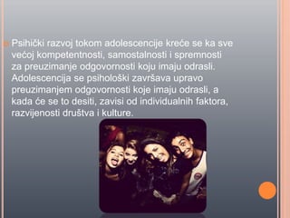  Psihiĉki razvoj tokom adolescencije kreće se ka sve
većoj kompetentnosti, samostalnosti i spremnosti
za preuzimanje odgovornosti koju imaju odrasli.
Adolescencija se psihološki završava upravo
preuzimanjem odgovornosti koje imaju odrasli, a
kada će se to desiti, zavisi od individualnih faktora,
razvijenosti društva i kulture.
 