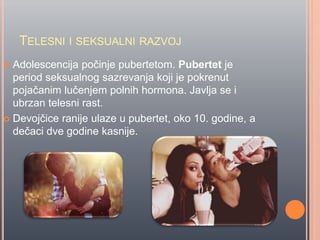 TELESNI I SEKSUALNI RAZVOJ
 Adolescencija poĉinje pubertetom. Pubertet je
period seksualnog sazrevanja koji je pokrenut
pojaĉanim luĉenjem polnih hormona. Javlja se i
ubrzan telesni rast.
 Devojĉice ranije ulaze u pubertet, oko 10. godine, a
deĉaci dve godine kasnije.
 