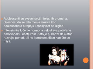  Adolescenti su svesni svojih telesnih promena.
Svesnost da se telo menja izaziva kod
adolescenata strepnju i osetljivost na izgled.
 Intenzivnije luĉenje hormona uslovljava pojaĉanu
emocionalnu osetljivost. Zato je pubertet delikatan
razvojni period, ali ne i problematiĉan kao što se
misli.
 