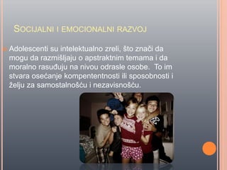 SOCIJALNI I EMOCIONALNI RAZVOJ
 Adolescenti su intelektualno zreli, što znaĉi da
mogu da razmišljaju o apstraktnim temama i da
moralno rasuĊuju na nivou odrasle osobe. To im
stvara osećanje kompententnosti ili sposobnosti i
želju za samostalnošću i nezavisnošću.
 