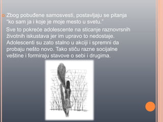  Zbog pobuĊene samosvesti, postavljaju se pitanja
“ko sam ja i koje je moje mesto u svetu.”
Sve to pokreće adolescente na sticanje raznovrsnih
životnih iskustava jer im upravo to nedostaje.
Adolescenti su zato stalno u akciji i spremni da
probaju nešto novo. Tako stiĉu razne socijalne
veštine i formiraju stavove o sebi i drugima.
 