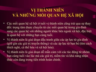 VỊ THÀNH NIÊN
VÀ NHỮNG MỐI QUAN HỆ XÃ HỘI
• Các mối quan hệ xã hội ở tuổi vị thành niên cũng trải qua sự thay
đổi: trọng tâm được chuyển từ các mối quan hệ trong gia đình
sang các quan hệ với những người khác bên ngoài xã hội, đặc biệt
là quan hệ với những bạn cùng tuổi.
• Vị thành niên là giai đoạn đấu tranh giữa các áp lực từ gia đình
(giữ gìn các giá trị truyền thống) và các áp lực từ bạn bè (tìm cách
thích nghi, cá thể hóa và xã hội hóa).
• Vị thành niên là giai đoạn dễ mẫn cảm với các tác động từ nhóm
bạn cùng tuổi vào lúc mà các giá trị, niềm tin và khả năng nhận
thức còn đang trong tiến trình hoàn chỉnh.

 