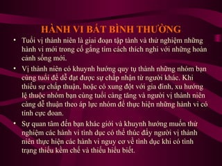 HÀNH VI BẤT BÌNH THƯỜNG
• Tuổi vị thành niên là giai đoạn tập tành và thử nghiệm những
hành vi mới trong cố gắng tìm cách thích nghi với những hoàn
cảnh sống mới.
• Vị thành niên có khuynh hướng quy tụ thành những nhóm bạn
cùng tuổi để dễ đạt được sự chấp nhận từ người khác. Khi
thiếu sự chấp thuận, hoặc có xung đột với gia đình, xu hướng
lệ thuộc nhóm bạn cùng tuổi càng tăng và người vị thành niên
càng dễ thuận theo áp lực nhóm để thực hiện những hành vi có
tính cực đoan.
• Sự quan tâm đến bạn khác giới và khuynh hướng muốn thử
nghiệm các hành vi tình dục có thể thúc đẩy người vị thành
niên thực hiện các hành vi nguy cơ về tình dục khi có tình
trạng thiếu kềm chế và thiếu hiểu biết.

 