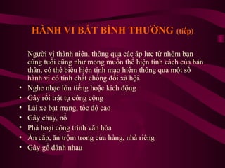 HÀNH VI BẤT BÌNH THƯỜNG (tiếp)

•
•
•
•
•
•
•

Người vị thành niên, thông qua các áp lực từ nhóm bạn
cùng tuổi cũng như mong muốn thể hiện tính cách của bản
thân, có thể biểu hiện tính mạo hiểm thông qua một số
hành vi có tính chất chống đối xã hội.
Nghe nhạc lớn tiếng hoặc kích động
Gây rối trật tự công cộng
Lái xe bạt mạng, tốc độ cao
Gây cháy, nổ
Phá hoại công trình văn hóa
Ăn cắp, ăn trộm trong cửa hàng, nhà riêng
Gây gổ đánh nhau

 