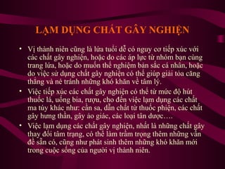 LẠM DỤNG CHẤT GÂY NGHIỆN
• Vị thành niên cũng là lứa tuổi dễ có nguy cơ tiếp xúc với
các chất gây nghiện, hoặc do các áp lực từ nhóm bạn cùng
trang lứa, hoặc do muốn thể nghiệm bản sắc cá nhân, hoặc
do việc sử dụng chất gây nghiện có thể giúp giải tỏa căng
thẳng và né tránh những khó khăn về tâm lý.
• Việc tiếp xúc các chất gây nghiện có thể từ mức độ hút
thuốc lá, uống bia, rượu, cho đến việc lạm dụng các chất
ma túy khác như: cần sa, dẫn chất từ thuốc phiện, các chất
gây hưng thần, gây ảo giác, các loại tân dược….
• Việc lạm dụng các chất gây nghiện, nhất là những chất gây
thay đổi tâm trạng, có thể làm trầm trọng thêm những vấn
đề sẵn có, cũng như phát sinh thêm những khó khăn mới
trong cuộc sống của người vị thành niên.

 
