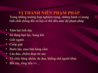 VỊ THÀNH NIÊN PHẠM PHÁP

Trong những trường hợp nghiêm trọng, những hành vi mang
tính chất chống đối xã hội có thể đến mức độ phạm pháp
•
•
•
•
•
•
•
•

Xâm hại tình dục
Sử dụng bạo lực, hung khí
Giết người
Cướp giật
Buôn lậu, mua bán hàng cấm
Lừa đảo, chiếm đoạt tài sản
Tổ chức băng nhóm, đe dọa, khống chế người khác
Bắt cóc, tống tiền vv…

 