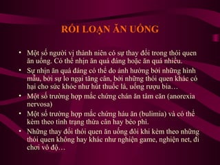 RỐI LOẠN ĂN UỐNG
• Một số người vị thành niên có sự thay đổi trong thói quen
ăn uống. Có thể nhịn ăn quá đáng hoặc ăn quá nhiều.
• Sự nhịn ăn quá đáng có thể do ảnh hưởng bởi những hình
mẫu, bởi sự lo ngại tăng cân, bởi những thói quen khác có
hại cho sức khỏe như hút thuốc lá, uống rượu bia…
• Một số trường hợp mắc chứng chán ăn tâm căn (anorexia
nervosa)
• Một số trường hợp mắc chứng háu ăn (bulimia) và có thể
kèm theo tình trạng thừa cân hay béo phì.
• Những thay đổi thói quen ăn uống đôi khi kèm theo những
thói quen không hay khác như nghiện game, nghiện net, đi
chơi vô độ…

 