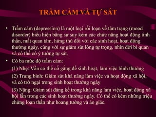 TRẦM CẢM VÀ TỰ SÁT
• Trầm cảm (depression) là một loại rối loạn về tâm trạng (mood
disorder) biểu hiện bằng sự suy kém các chức năng hoạt động tinh
thần, mất quan tâm, hứng thú đối với các sinh hoạt, hoạt động
thường ngày, cùng với sự giảm sút lòng tự trọng, nhìn đời bi quan
và có thể có ý tưởng tự sát.
• Có ba mức độ trầm cảm:
(1) Nhẹ: Vẫn có thể cố gắng để sinh hoạt, làm việc bình thường
(2) Trung bình: Giảm sút khả năng làm việc và hoạt động xã hội,
và có trở ngại trong sinh hoạt thường ngày
(3) Nặng: Giảm sút đáng kể trong khả năng làm việc, hoạt động xã
hội lẫn trong các sinh hoạt thường ngày. Có thể có kèm những triệu
chứng loạn thần như hoang tưởng và ảo giác.

 
