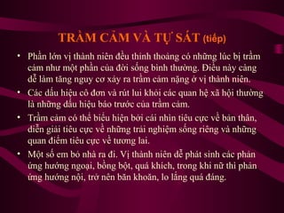 TRẦM CẢM VÀ TỰ SÁT (tiếp)
• Phần lớn vị thành niên đều thỉnh thoảng có những lúc bị trầm
cảm như một phần của đời sống bình thường. Điều này càng
dễ làm tăng nguy cơ xảy ra trầm cảm nặng ở vị thành niên.
• Các dấu hiệu cô đơn và rút lui khỏi các quan hệ xã hội thường
là những dấu hiệu báo trước của trầm cảm.
• Trầm cảm có thể biểu hiện bởi cái nhìn tiêu cực về bản thân,
diễn giải tiêu cực về những trải nghiệm sống riêng và những
quan điểm tiêu cực về tương lai.
• Một số em bỏ nhà ra đi. Vị thành niên dễ phát sinh các phản
ứng hướng ngoại, bồng bột, quá khích, trong khi nữ thì phản
ứng hướng nội, trở nên băn khoăn, lo lắng quá đáng.

 