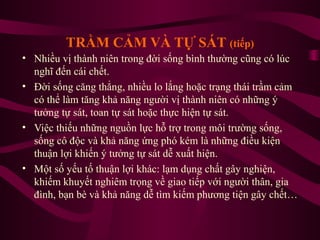 TRẦM CẢM VÀ TỰ SÁT (tiếp)
• Nhiều vị thành niên trong đời sống bình thường cũng có lúc
nghĩ đến cái chết.
• Đời sống căng thẳng, nhiều lo lắng hoặc trạng thái trầm cảm
có thể làm tăng khả năng người vị thành niên có những ý
tưởng tự sát, toan tự sát hoặc thực hiện tự sát.
• Việc thiếu những nguồn lực hỗ trợ trong môi trường sống,
sống cô độc và khả năng ứng phó kém là những điều kiện
thuận lợi khiến ý tưởng tự sát dễ xuất hiện.
• Một số yếu tố thuận lợi khác: lạm dụng chất gây nghiện,
khiếm khuyết nghiêm trọng về giao tiếp với người thân, gia
đình, bạn bè và khả năng dễ tìm kiếm phương tiện gây chết…

 