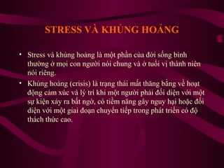 STRESS VÀ KHỦNG HOẢNG
• Stress và khủng hoảng là một phần của đời sống bình
thường ở mọi con người nói chung và ở tuổi vị thành niên
nói riêng.
• Khủng hoảng (crisis) là trạng thái mất thăng bằng về hoạt
động cảm xúc và lý trí khi một người phải đối diện với một
sự kiện xảy ra bất ngờ, có tiềm năng gây nguy hại hoặc đối
diện với một giai đoạn chuyển tiếp trong phát triển có độ
thách thức cao.

 