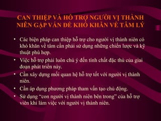 CAN THIỆP VÀ HỖ TRỢ NGƯỜI VỊ THÀNH
NIÊN GẶP VẤN ĐỀ KHÓ KHĂN VỀ TÂM LÝ
• Các biện pháp can thiệp hỗ trợ cho người vị thành niên có
khó khăn về tâm cần phải sử dụng những chiến lược và kỹ
thuật phù hợp.
• Việc hỗ trợ phải luôn chú ý đến tính chất đặc thù của giai
đoạn phát triển này.
• Cần xây dựng mối quan hệ hỗ trợ tốt với người vị thành
niên.
• Cần áp dụng phương pháp tham vấn tạo chủ động.
• Sử dụng “con người vị thành niên bên trong” của hỗ trợ
viên khi làm việc với người vị thành niên.

 