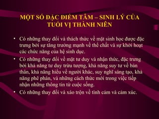 MỘT SỐ ĐẶC ĐIỂM TÂM – SINH LÝ CỦA
TUỔI VỊ THÀNH NIÊN
• Có những thay đổi và thách thức về mặt sinh học được đặc
trưng bởi sự tăng trưởng mạnh về thể chất và sự khởi hoạt
các chức năng của hệ sinh dục.
• Có những thay đổi về mặt tư duy và nhận thức, đặc trưng
bởi khả năng tư duy trừu tượng, khả năng suy tư về bản
thân, khả năng hiểu về người khác, suy nghĩ sáng tạo, khả
năng phê phán, và những cách thức mới trong việc tiếp
nhận những thông tin từ cuộc sống.
• Có những thay đổi và xáo trộn về tình cảm và cảm xúc.

 