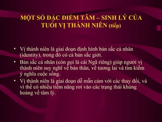 MỘT SỐ ĐẶC ĐIỂM TÂM – SINH LÝ CỦA
TUỔI VỊ THÀNH NIÊN (tiếp)

• Vị thành niên là giai đoạn định hình bản sắc cá nhân
(identity), trong đó có cả bản sắc giới.
• Bản sắc cá nhân (còn gọi là cái Ngã riêng) giúp người vị
thành niên suy nghĩ về bản thân, về tương lai và tìm kiếm
ý nghĩa cuộc sống.
• Vị thành niên là giai đoạn dễ mẫn cảm với các thay đổi, và
vì thế có nhiều tiềm năng rơi vào các trạng thái khủng
hoảng về tâm lý.

 